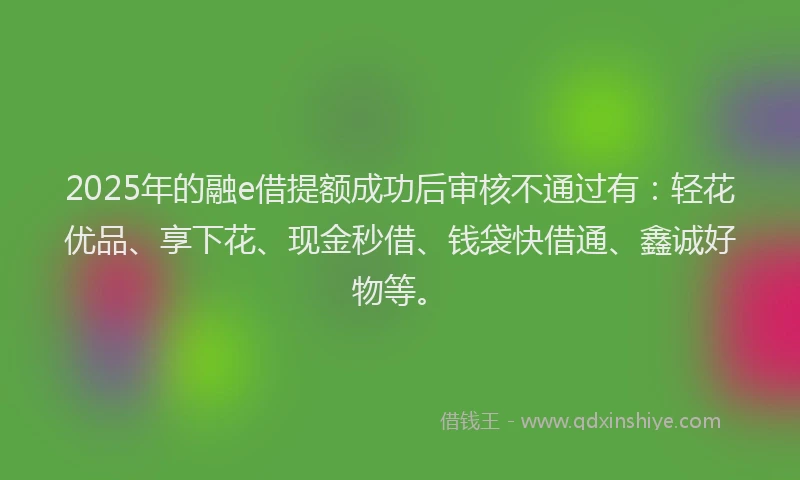 2025年的融e借提额成功后审核不通过有：轻花优品、享下花、现金秒借、钱袋快借通、鑫诚好物等。