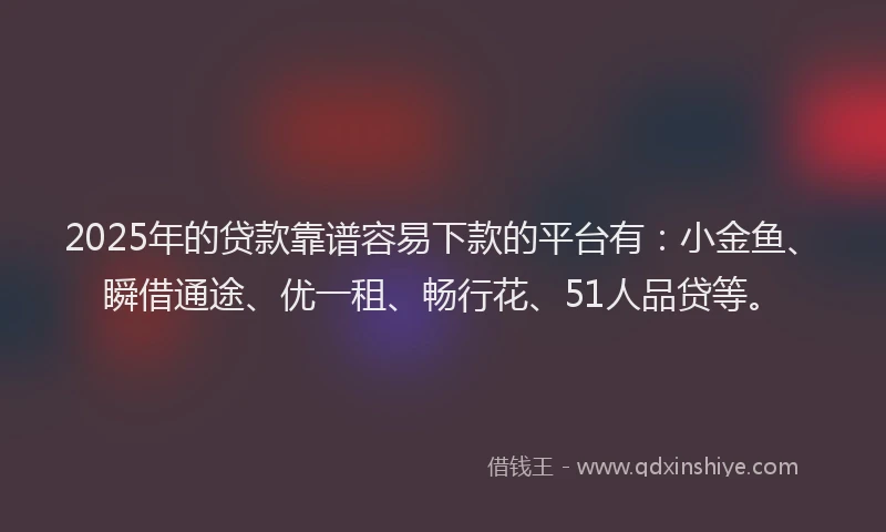 2025年的贷款靠谱容易下款的平台有：小金鱼、瞬借通途、优一租、畅行花、51人品贷等。