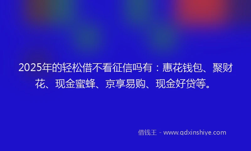 2025年的轻松借不看征信吗有：惠花钱包、聚财花、现金蜜蜂、京享易购、现金好贷等。