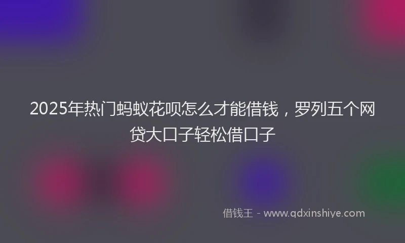 2025年热门蚂蚁花呗怎么才能借钱，罗列五个网贷大口子轻松借口子
