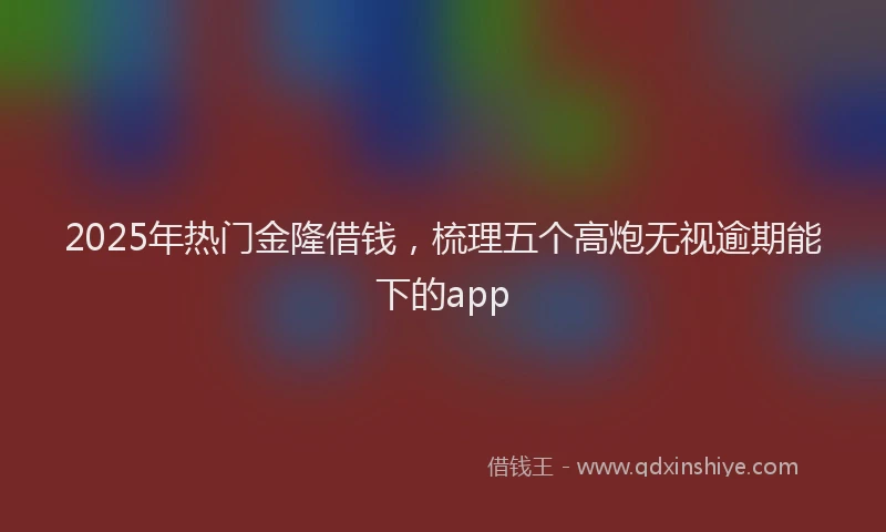 2025年热门金隆借钱，梳理五个高炮无视逾期能下的app