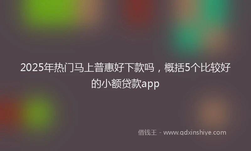 2025年热门马上普惠好下款吗，概括5个比较好的小额贷款app