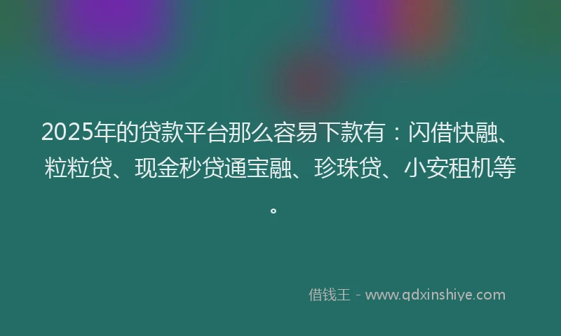 2025年的贷款平台那么容易下款有:闪借快融、粒粒贷、现金秒贷通宝融、珍珠贷、小安租机等。