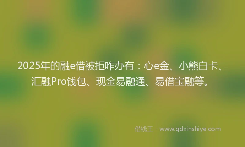 2025年的融e借被拒咋办有：心e金、小熊白卡、汇融Pro钱包、现金易融通、易借宝融等。