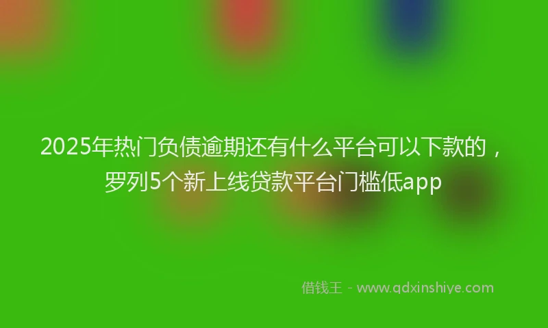2025年热门负债逾期还有什么平台可以下款的，罗列5个新上线贷款平台门槛低app