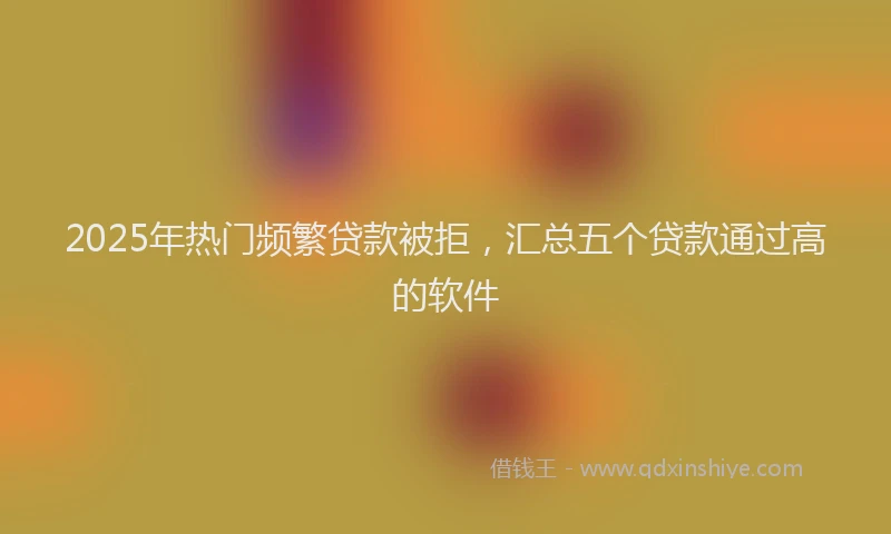 2025年热门频繁贷款被拒，汇总五个贷款通过高的软件