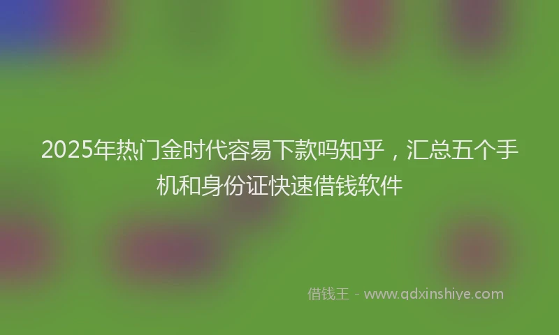 2025年热门金时代容易下款吗知乎，汇总五个手机和身份证快速借钱软件