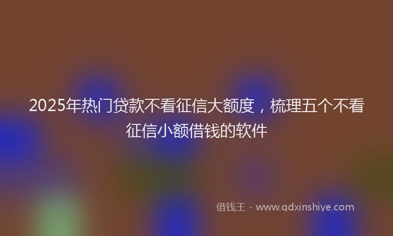 2025年热门贷款不看征信大额度,梳理五个不看征信小额借钱的软件