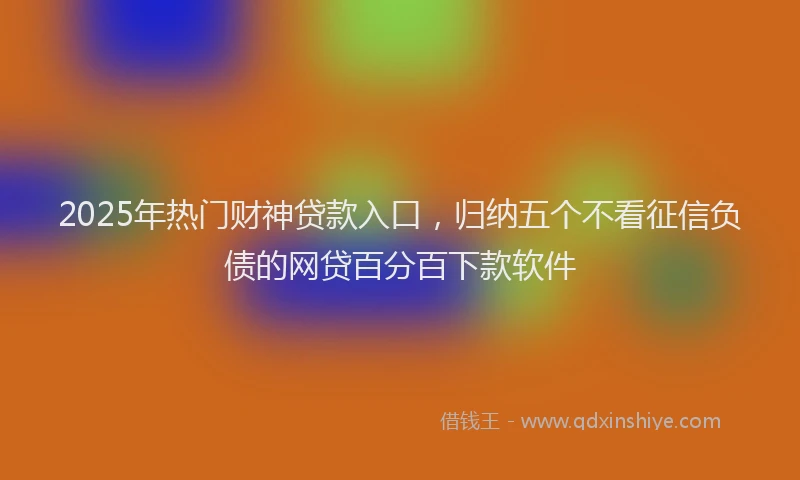2025年热门财神贷款入口，归纳五个不看征信负债的网贷百分百下款软件