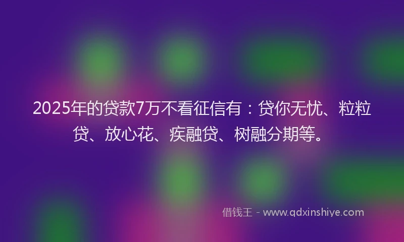 2025年的贷款7万不看征信有:贷你无忧、粒粒贷、放心花、疾融贷、树融分期等。