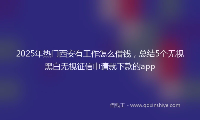 2025年热门西安有工作怎么借钱,总结5个无视黑白无视征信申请就下款的app