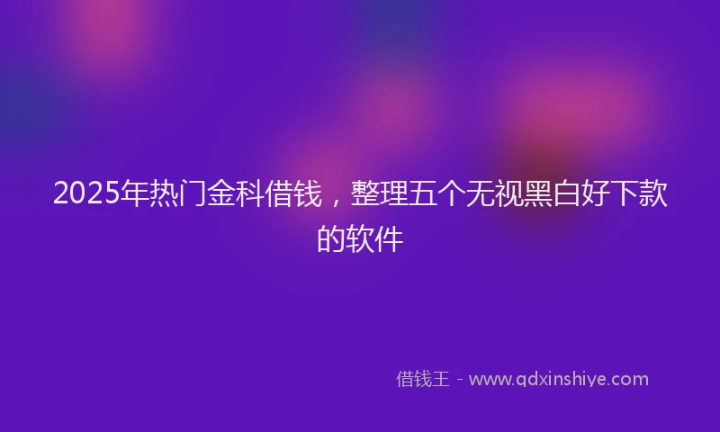 2025年热门金科借钱,整理五个无视黑白好下款的软件