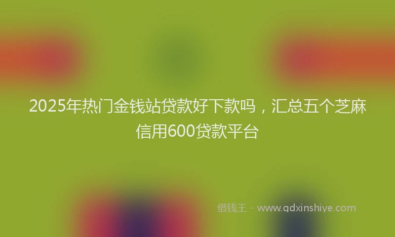 2025年热门金钱站贷款好下款吗，汇总五个芝麻信用600贷款平台