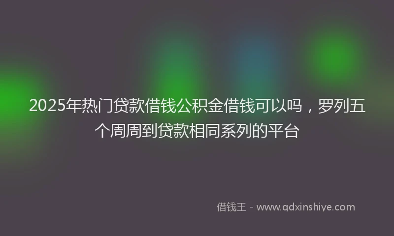 2025年热门贷款借钱公积金借钱可以吗，罗列五个周周到贷款相同系列的平台