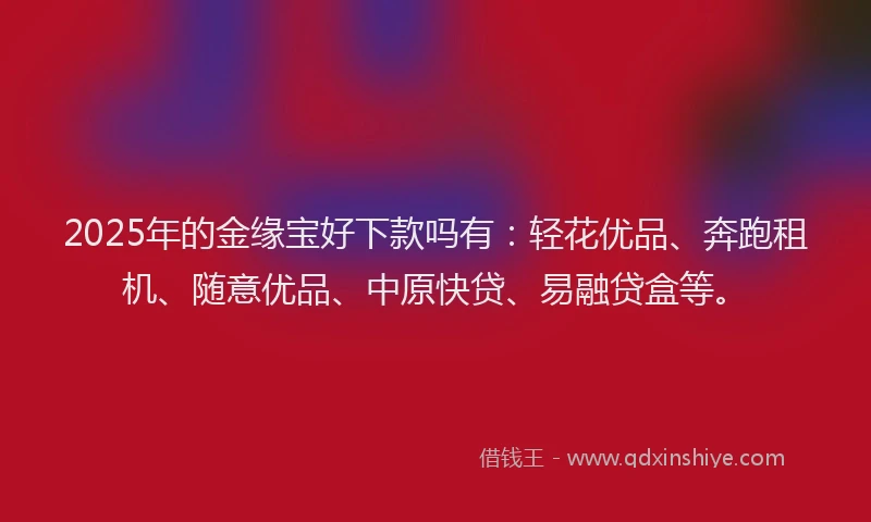 2025年的金缘宝好下款吗有：轻花优品、奔跑租机、随意优品、中原快贷、易融贷盒等。