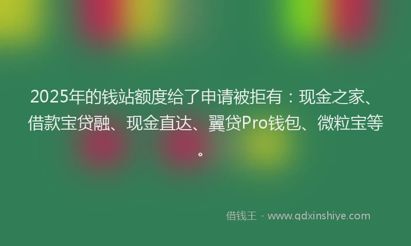 2025年的钱站额度给了申请被拒有：现金之家、借款宝贷融、现金直达、翼贷Pro钱包、微粒宝等。