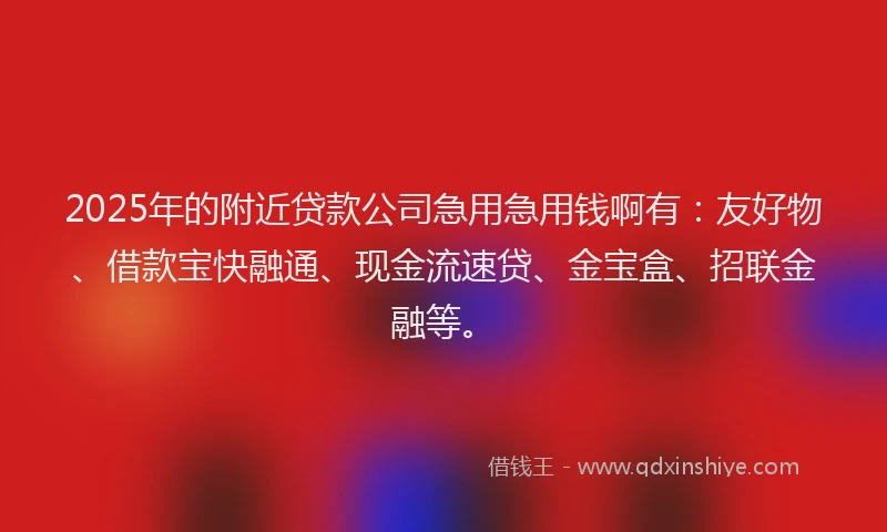 2025年的附近贷款公司急用急用钱啊有：友好物、借款宝快融通、现金流速贷、金宝盒、招联金融等。
