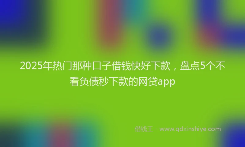2025年热门那种口子借钱快好下款，盘点5个不看负债秒下款的网贷app