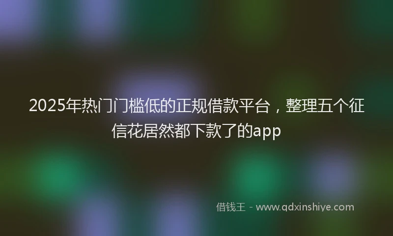 2025年热门门槛低的正规借款平台,整理五个征信花居然都下款了的app