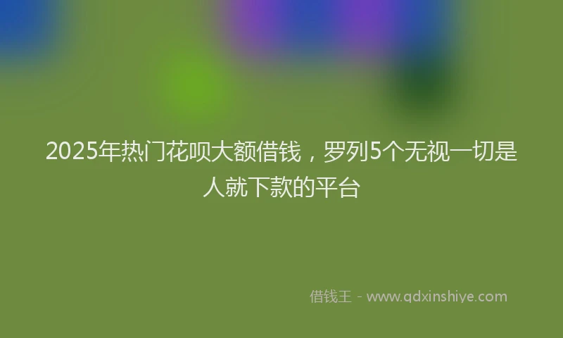 2025年热门花呗大额借钱，罗列5个无视一切是人就下款的平台