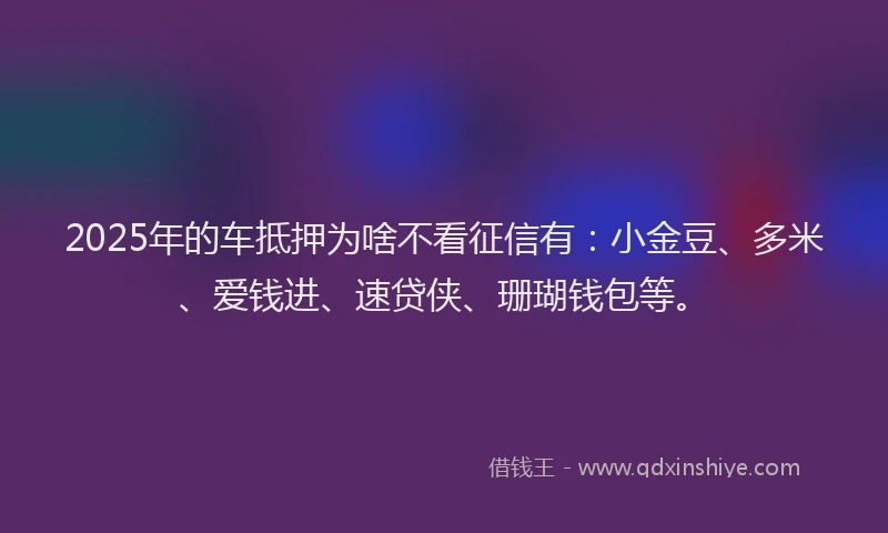 2025年的车抵押为啥不看征信有:小金豆、多米、爱钱进、速贷侠、珊瑚钱包等。