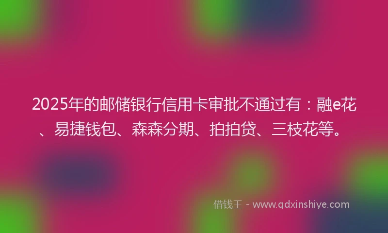 2025年的邮储银行信用卡审批不通过有：融e花、易捷钱包、森森分期、拍拍贷、三枝花等。