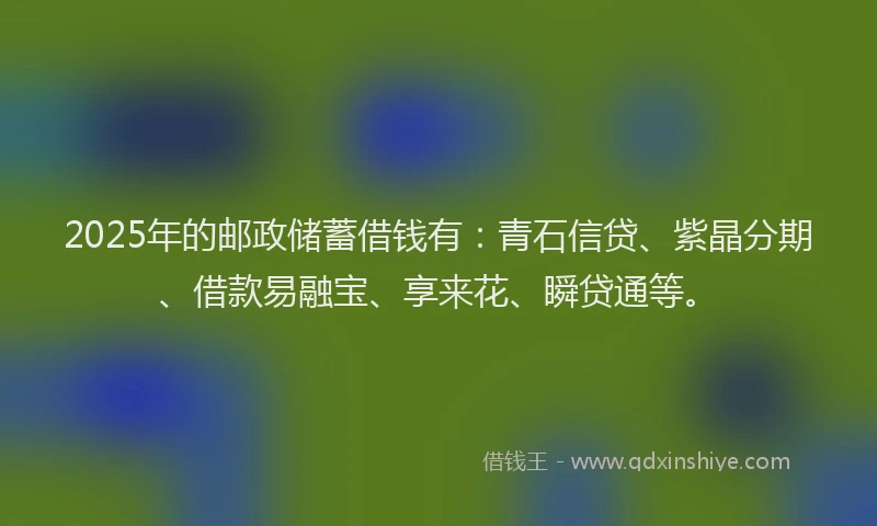 2025年的邮政储蓄借钱有：青石信贷、紫晶分期、借款易融宝、享来花、瞬贷通等。