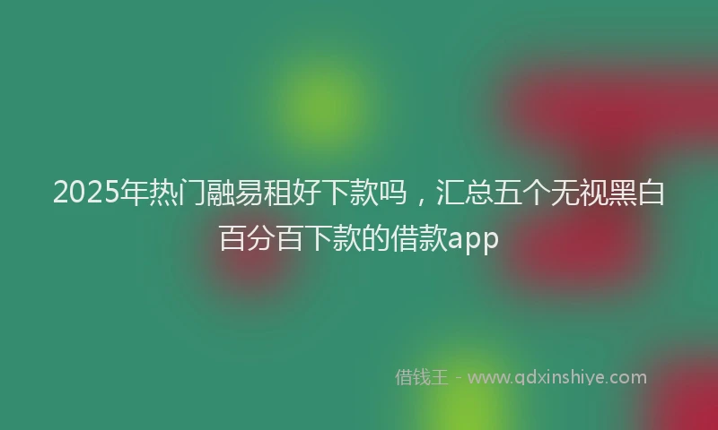2025年热门融易租好下款吗，汇总五个无视黑白百分百下款的借款app