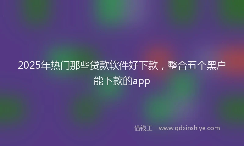 2025年热门那些贷款软件好下款,整合五个黑户能下款的app