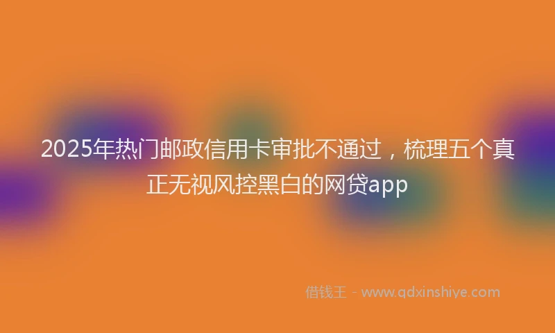 2025年热门邮政信用卡审批不通过,梳理五个真正无视风控黑白的网贷app