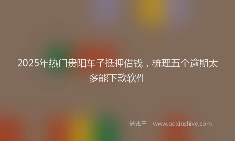 2025年热门贵阳车子抵押借钱，梳理五个逾期太多能下款软件
