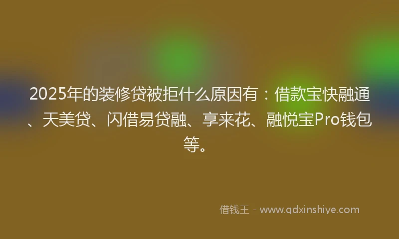2025年的装修贷被拒什么原因有：借款宝快融通、天美贷、闪借易贷融、享来花、融悦宝Pro钱包等。