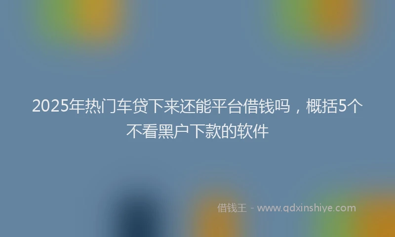 2025年热门车贷下来还能平台借钱吗,概括5个不看黑户下款的软件