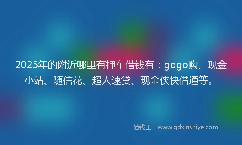 2025年的附近哪里有押车借钱有：gogo购、现金小站、随信花、超人速贷、现金侠快借通等。