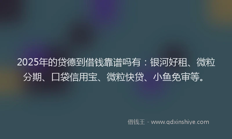 2025年的贷德到借钱靠谱吗有:银河好租、微粒分期、口袋信用宝、微粒快贷、小鱼免审等。