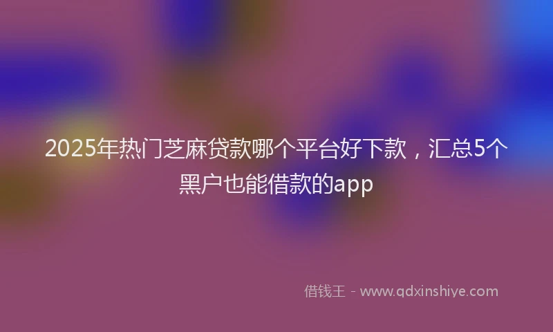 2025年热门芝麻贷款哪个平台好下款,汇总5个黑户也能借款的app