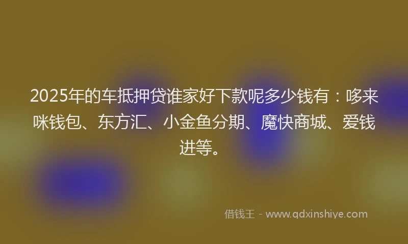 2025年的车抵押贷谁家好下款呢多少钱有：哆来咪钱包、东方汇、小金鱼分期、魔快商城、爱钱进等。