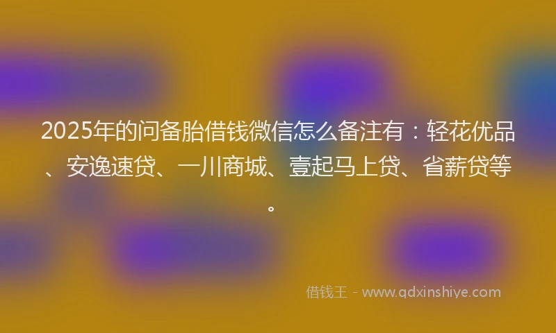 2025年的问备胎借钱微信怎么备注有：轻花优品、安逸速贷、一川商城、壹起马上贷、省薪贷等。