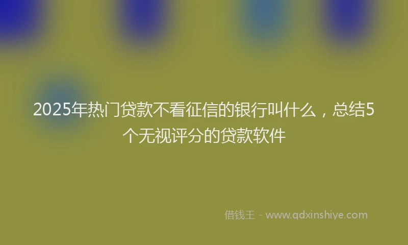 2025年热门贷款不看征信的银行叫什么，总结5个无视评分的贷款软件