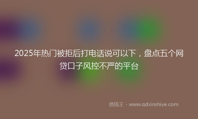 2025年热门被拒后打电话说可以下,盘点五个网贷口子风控不严的平台