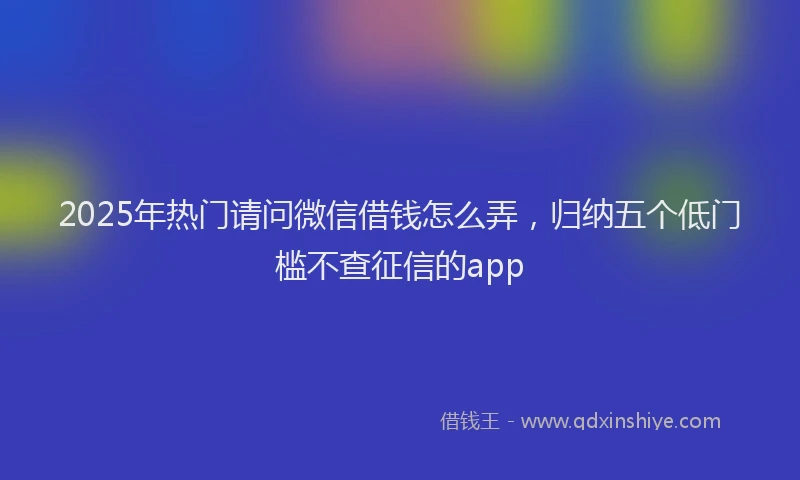 2025年热门请问微信借钱怎么弄，归纳五个低门槛不查征信的app