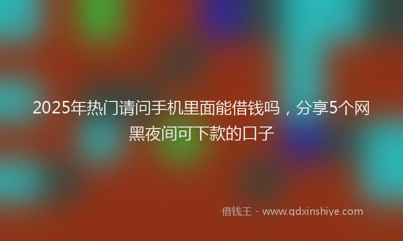 2025年热门请问手机里面能借钱吗，分享5个网黑夜间可下款的口子