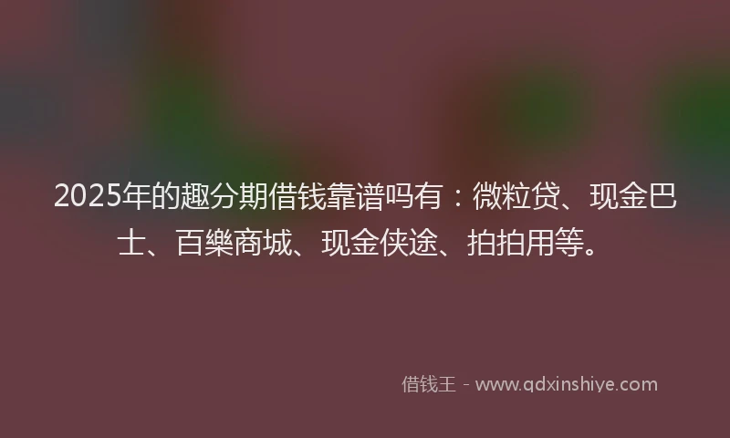 2025年的趣分期借钱靠谱吗有:微粒贷、现金巴士、百樂商城、现金侠途、拍拍用等。