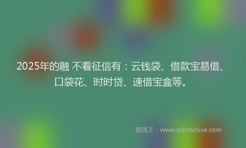 2025年的融 不看征信有：云钱袋、借款宝易借、口袋花、时时贷、速借宝盒等。