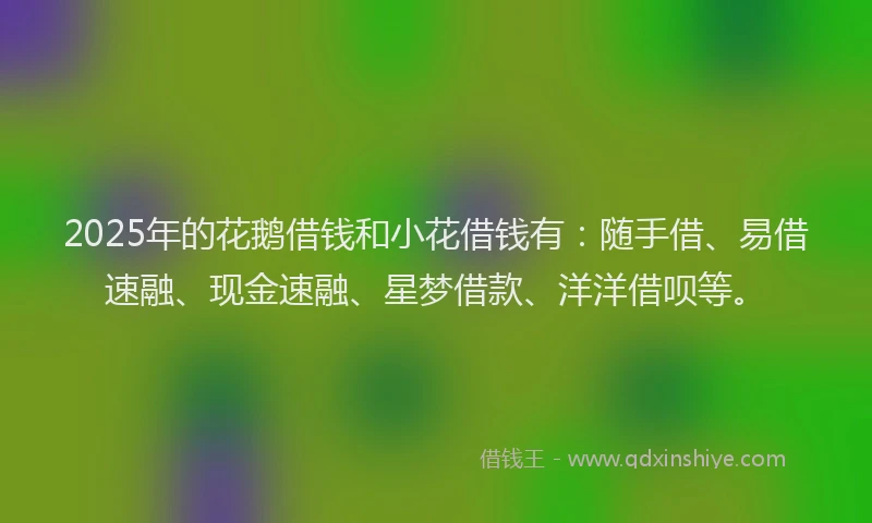 2025年的花鹅借钱和小花借钱有：随手借、易借速融、现金速融、星梦借款、洋洋借呗等。
