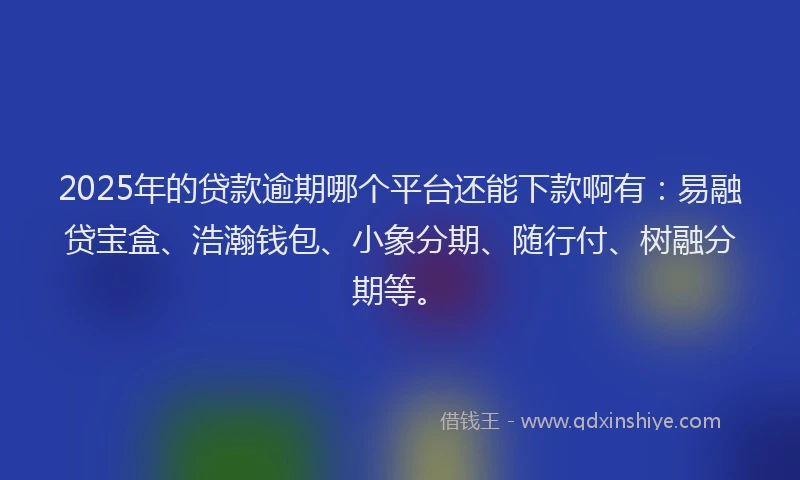 2025年的贷款逾期哪个平台还能下款啊有:易融贷宝盒、浩瀚钱包、小象分期、随行付、树融分期等。