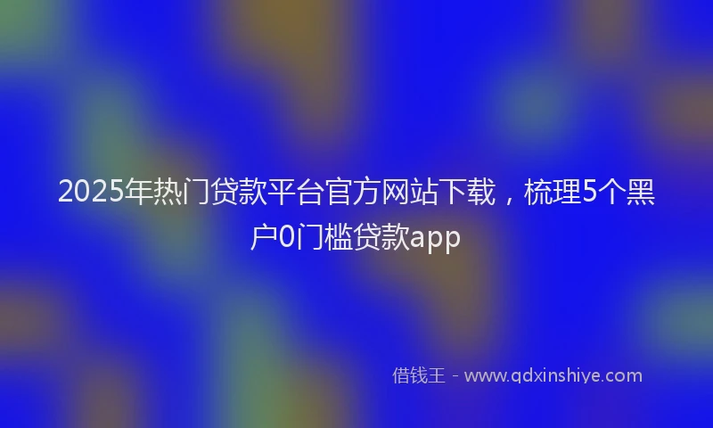 2025年热门贷款平台官方网站下载,梳理5个黑户0门槛贷款app