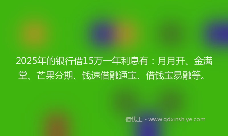 2025年的银行借15万一年利息有：月月开、金满堂、芒果分期、钱速借融通宝、借钱宝易融等。