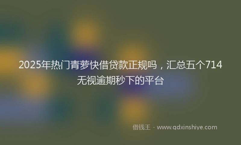 2025年热门青萝快借贷款正规吗，汇总五个714无视逾期秒下的平台
