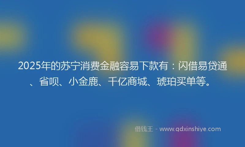 2025年的苏宁消费金融容易下款有：闪借易贷通、省呗、小金鹿、千亿商城、琥珀买单等。